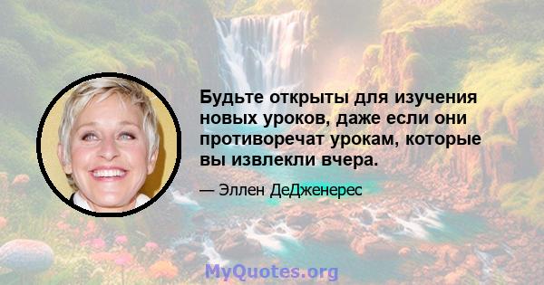 Будьте открыты для изучения новых уроков, даже если они противоречат урокам, которые вы извлекли вчера.