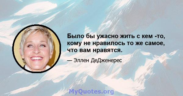 Было бы ужасно жить с кем -то, кому не нравилось то же самое, что вам нравятся.