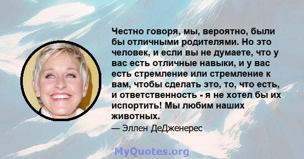 Честно говоря, мы, вероятно, были бы отличными родителями. Но это человек, и если вы не думаете, что у вас есть отличные навыки, и у вас есть стремление или стремление к вам, чтобы сделать это, то, что есть, и