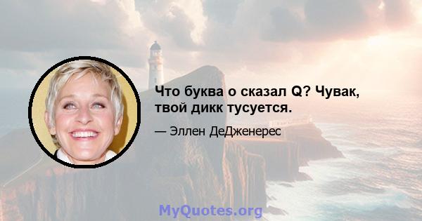 Что буква o сказал Q? Чувак, твой дикк тусуется.