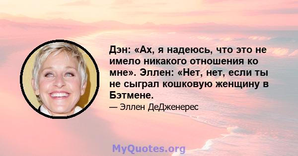 Дэн: «Ах, я надеюсь, что это не имело никакого отношения ко мне». Эллен: «Нет, нет, если ты не сыграл кошковую женщину в Бэтмене.