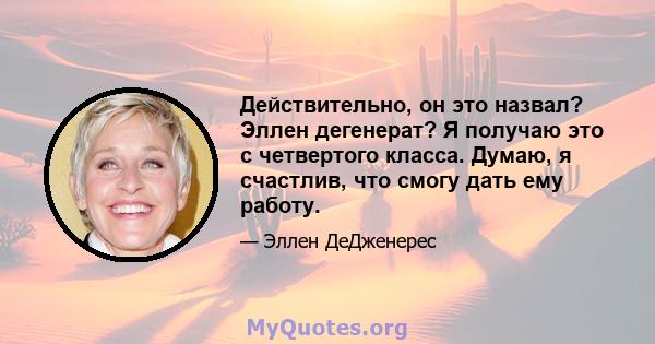 Действительно, он это назвал? Эллен дегенерат? Я получаю это с четвертого класса. Думаю, я счастлив, что смогу дать ему работу.