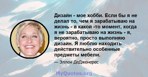 Дизайн - мое хобби. Если бы я не делал то, чем я зарабатываю на жизнь - в какой -то момент, когда я не зарабатываю на жизнь - я, вероятно, просто выполняю дизайн. Я люблю находить действительно особенные предметы мебели.