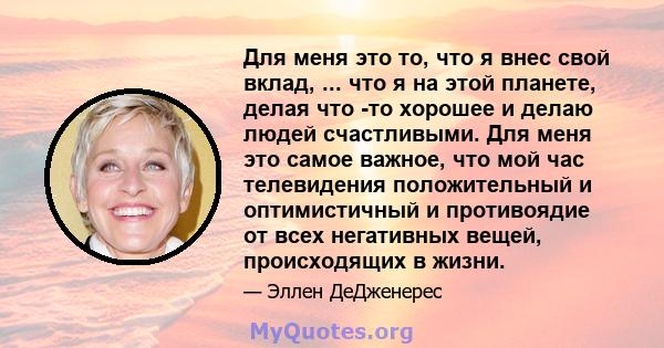 Для меня это то, что я внес свой вклад, ... что я на этой планете, делая что -то хорошее и делаю людей счастливыми. Для меня это самое важное, что мой час телевидения положительный и оптимистичный и противоядие от всех