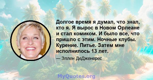 Долгое время я думал, что знал, кто я. Я вырос в Новом Орлеане и стал комиком. И было все, что пришло с этим. Ночные клубы. Курение. Питье. Затем мне исполнилось 13 лет.