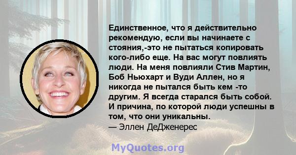 Единственное, что я действительно рекомендую, если вы начинаете с стояния,-это не пытаться копировать кого-либо еще. На вас могут повлиять люди. На меня повлияли Стив Мартин, Боб Ньюхарт и Вуди Аллен, но я никогда не