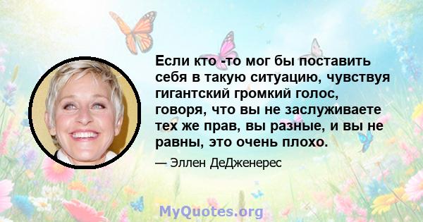 Если кто -то мог бы поставить себя в такую ​​ситуацию, чувствуя гигантский громкий голос, говоря, что вы не заслуживаете тех же прав, вы разные, и вы не равны, это очень плохо.