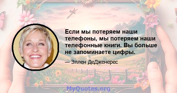 Если мы потеряем наши телефоны, мы потеряем наши телефонные книги. Вы больше не запоминаете цифры.