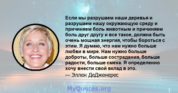 Если мы разрушаем наши деревья и разрушаем нашу окружающую среду и причиняем боль животным и причиняем боль друг другу и все такое, должна быть очень мощная энергия, чтобы бороться с этим. Я думаю, что нам нужно больше