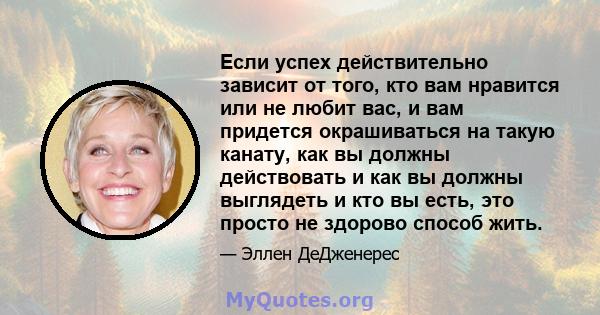 Если успех действительно зависит от того, кто вам нравится или не любит вас, и вам придется окрашиваться на такую ​​канату, как вы должны действовать и как вы должны выглядеть и кто вы есть, это просто не здорово способ 