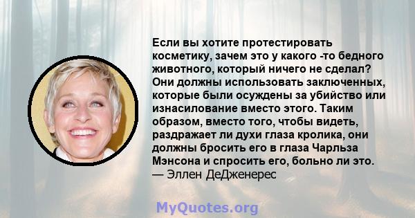 Если вы хотите протестировать косметику, зачем это у какого -то бедного животного, который ничего не сделал? Они должны использовать заключенных, которые были осуждены за убийство или изнасилование вместо этого. Таким