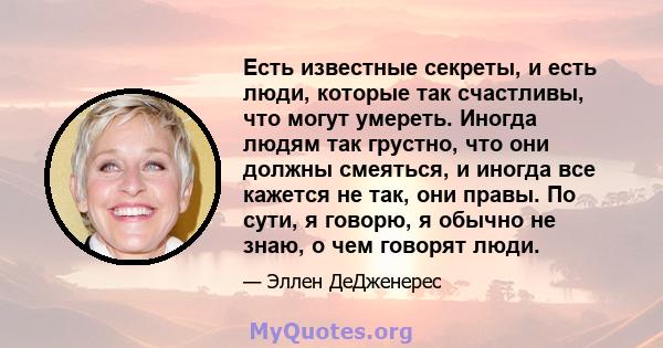 Есть известные секреты, и есть люди, которые так счастливы, что могут умереть. Иногда людям так грустно, что они должны смеяться, и иногда все кажется не так, они правы. По сути, я говорю, я обычно не знаю, о чем