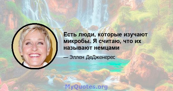 Есть люди, которые изучают микробы. Я считаю, что их называют немцами