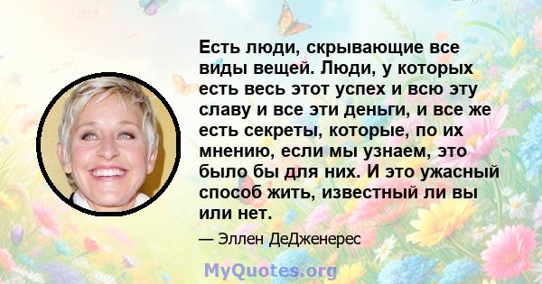 Есть люди, скрывающие все виды вещей. Люди, у которых есть весь этот успех и всю эту славу и все эти деньги, и все же есть секреты, которые, по их мнению, если мы узнаем, это было бы для них. И это ужасный способ жить,