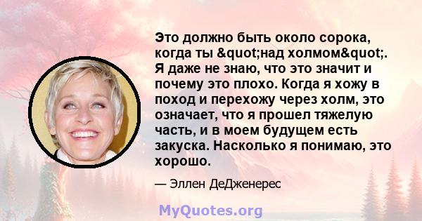 Это должно быть около сорока, когда ты "над холмом". Я даже не знаю, что это значит и почему это плохо. Когда я хожу в поход и перехожу через холм, это означает, что я прошел тяжелую часть, и в моем будущем