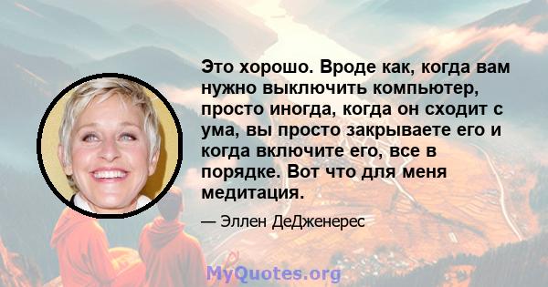 Это хорошо. Вроде как, когда вам нужно выключить компьютер, просто иногда, когда он сходит с ума, вы просто закрываете его и когда включите его, все в порядке. Вот что для меня медитация.