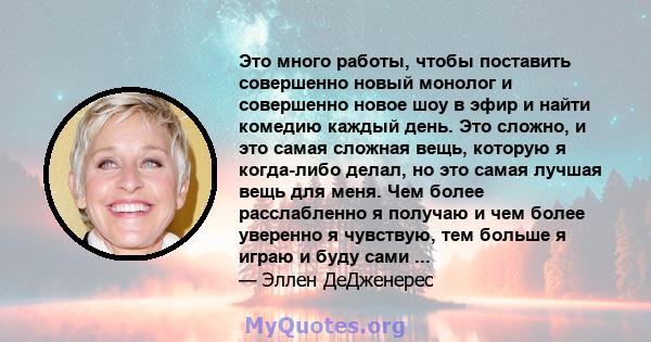 Это много работы, чтобы поставить совершенно новый монолог и совершенно новое шоу в эфир и найти комедию каждый день. Это сложно, и это самая сложная вещь, которую я когда-либо делал, но это самая лучшая вещь для меня.