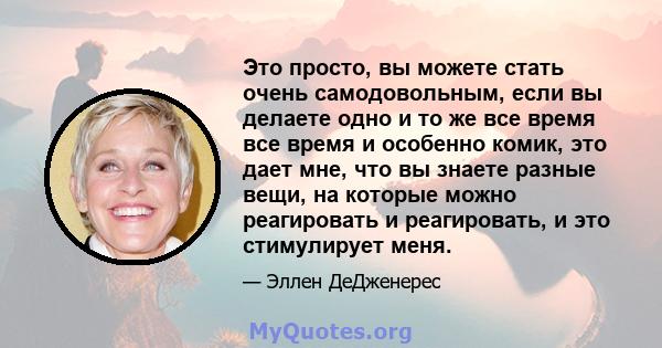 Это просто, вы можете стать очень самодовольным, если вы делаете одно и то же все время все время и особенно комик, это дает мне, что вы знаете разные вещи, на которые можно реагировать и реагировать, и это стимулирует