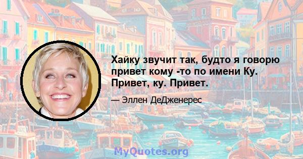 Хайку звучит так, будто я говорю привет кому -то по имени Ку. Привет, ку. Привет.