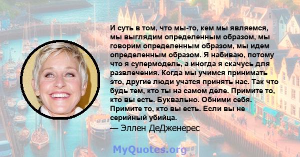 И суть в том, что мы-то, кем мы являемся, мы выглядим определенным образом, мы говорим определенным образом, мы идем определенным образом. Я набиваю, потому что я супермодель, а иногда я скачусь для развлечения. Когда