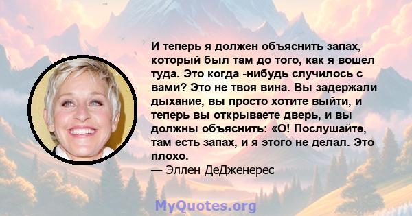 И теперь я должен объяснить запах, который был там до того, как я вошел туда. Это когда -нибудь случилось с вами? Это не твоя вина. Вы задержали дыхание, вы просто хотите выйти, и теперь вы открываете дверь, и вы должны 