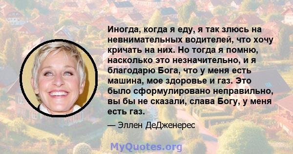 Иногда, когда я еду, я так злюсь на невнимательных водителей, что хочу кричать на них. Но тогда я помню, насколько это незначительно, и я благодарю Бога, что у меня есть машина, мое здоровье и газ. Это было