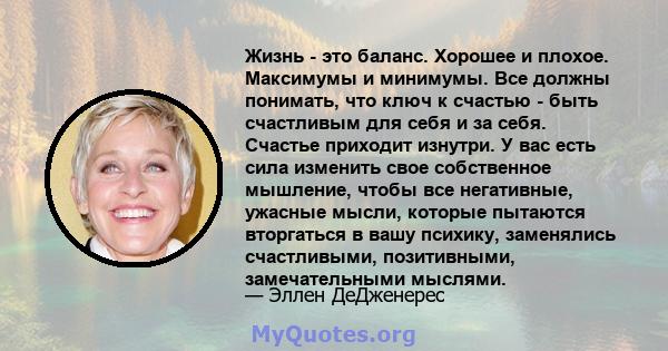 Жизнь - это баланс. Хорошее и плохое. Максимумы и минимумы. Все должны понимать, что ключ к счастью - быть счастливым для себя и за себя. Счастье приходит изнутри. У вас есть сила изменить свое собственное мышление,