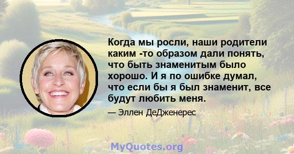 Когда мы росли, наши родители каким -то образом дали понять, что быть знаменитым было хорошо. И я по ошибке думал, что если бы я был знаменит, все будут любить меня.