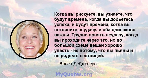 Когда вы рискуете, вы узнаете, что будут времена, когда вы добьетесь успеха, и будут времена, когда вы потерпите неудачу, и оба одинаково важны. Трудно понять неудачу, когда вы проходите через это, но по большой схеме