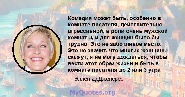 Комедия может быть, особенно в комнате писателя, действительно агрессивной, в роли очень мужской комнаты, и для женщин было бы трудно. Это не заботливое место. Это не значит, что многие женщины скажут, я не могу