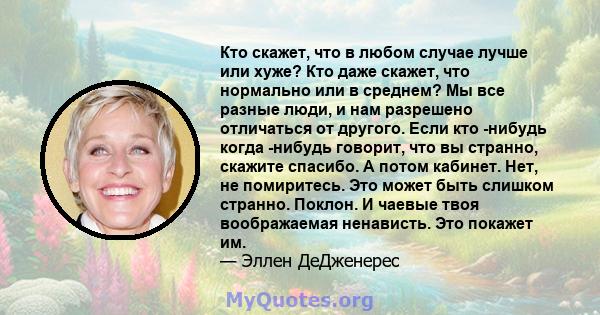 Кто скажет, что в любом случае лучше или хуже? Кто даже скажет, что нормально или в среднем? Мы все разные люди, и нам разрешено отличаться от другого. Если кто -нибудь когда -нибудь говорит, что вы странно, скажите