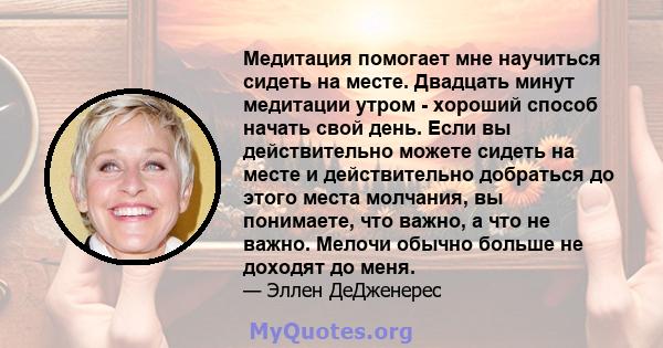 Медитация помогает мне научиться сидеть на месте. Двадцать минут медитации утром - хороший способ начать свой день. Если вы действительно можете сидеть на месте и действительно добраться до этого места молчания, вы