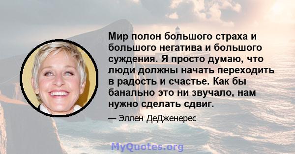 Мир полон большого страха и большого негатива и большого суждения. Я просто думаю, что люди должны начать переходить в радость и счастье. Как бы банально это ни звучало, нам нужно сделать сдвиг.