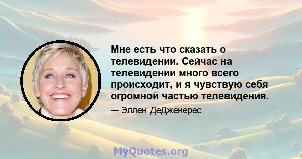 Мне есть что сказать о телевидении. Сейчас на телевидении много всего происходит, и я чувствую себя огромной частью телевидения.