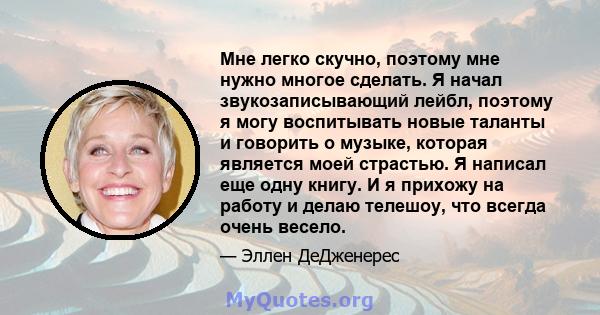 Мне легко скучно, поэтому мне нужно многое сделать. Я начал звукозаписывающий лейбл, поэтому я могу воспитывать новые таланты и говорить о музыке, которая является моей страстью. Я написал еще одну книгу. И я прихожу на 