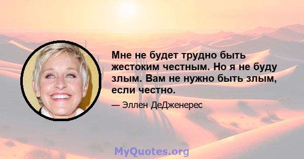 Мне не будет трудно быть жестоким честным. Но я не буду злым. Вам не нужно быть злым, если честно.