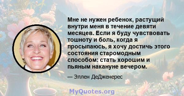 Мне не нужен ребенок, растущий внутри меня в течение девяти месяцев. Если я буду чувствовать тошноту и боль, когда я просыпаюсь, я хочу достичь этого состояния старомодным способом: стать хорошим и пьяным накануне