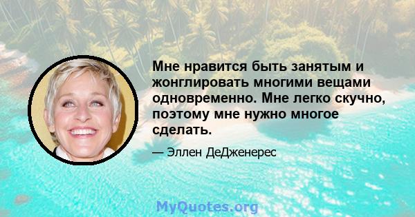 Мне нравится быть занятым и жонглировать многими вещами одновременно. Мне легко скучно, поэтому мне нужно многое сделать.