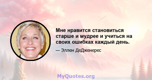 Мне нравится становиться старше и мудрее и учиться на своих ошибках каждый день.