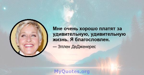 Мне очень хорошо платят за удивительную, удивительную жизнь. Я благословлен.