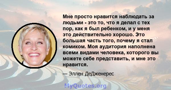 Мне просто нравится наблюдать за людьми - это то, что я делал с тех пор, как я был ребенком, и у меня это действительно хорошо. Это большая часть того, почему я стал комиком. Моя аудитория наполнена всеми видами