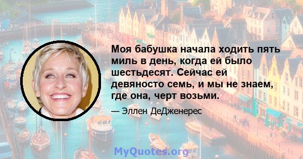 Моя бабушка начала ходить пять миль в день, когда ей было шестьдесят. Сейчас ей девяносто семь, и мы не знаем, где она, черт возьми.