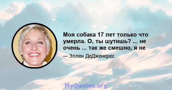 Моя собака 17 лет только что умерла. О, ты шутишь? ... не очень ... так же смешно, я не