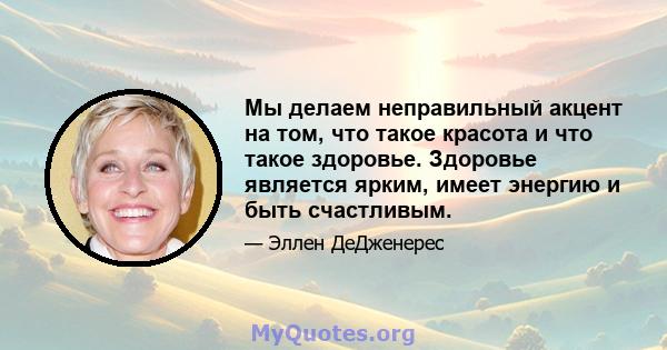 Мы делаем неправильный акцент на том, что такое красота и что такое здоровье. Здоровье является ярким, имеет энергию и быть счастливым.