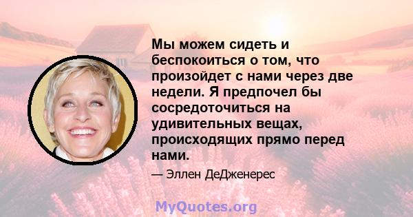 Мы можем сидеть и беспокоиться о том, что произойдет с нами через две недели. Я предпочел бы сосредоточиться на удивительных вещах, происходящих прямо перед нами.