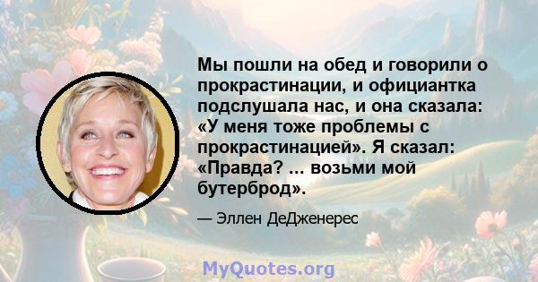 Мы пошли на обед и говорили о прокрастинации, и официантка подслушала нас, и она сказала: «У меня тоже проблемы с прокрастинацией». Я сказал: «Правда? ... возьми мой бутерброд».