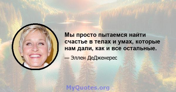 Мы просто пытаемся найти счастье в телах и умах, которые нам дали, как и все остальные.