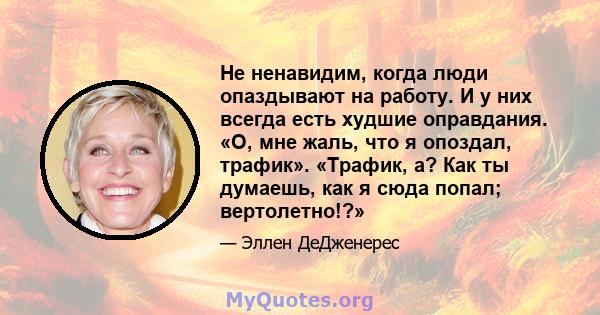 Не ненавидим, когда люди опаздывают на работу. И у них всегда есть худшие оправдания. «О, мне жаль, что я опоздал, трафик». «Трафик, а? Как ты думаешь, как я сюда попал; вертолетно!?»