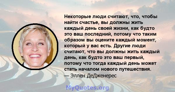 Некоторые люди считают, что, чтобы найти счастье, вы должны жить каждый день своей жизни, как будто это ваш последний, потому что таким образом вы оцените каждый момент, который у вас есть. Другие люди считают, что вы