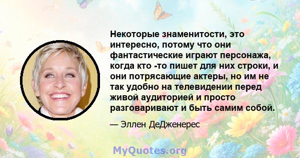 Некоторые знаменитости, это интересно, потому что они фантастические играют персонажа, когда кто -то пишет для них строки, и они потрясающие актеры, но им не так удобно на телевидении перед живой аудиторией и просто